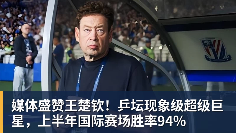 媒体盛赞王楚钦!乒坛现象级超级巨星,上半年国际赛场胜率94%