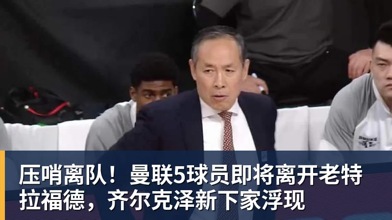 压哨离队!曼联5球员即将离开老特拉福德,齐尔克泽新下家浮现